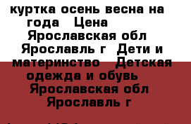 куртка осень-весна на 2 года › Цена ­ 1 000 - Ярославская обл., Ярославль г. Дети и материнство » Детская одежда и обувь   . Ярославская обл.,Ярославль г.